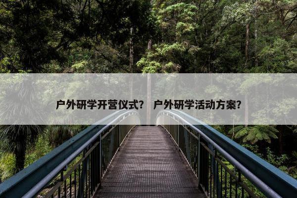 户外研学开营仪式? 户外研学活动方案? 户外研学开营仪式? 户外研学活动方案?