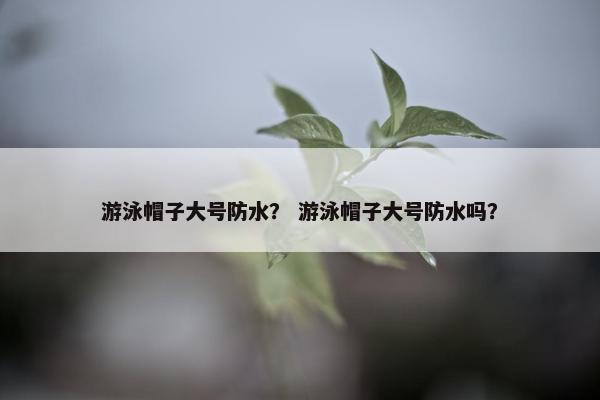 游泳帽子大号防水？ 游泳帽子大号防水吗？