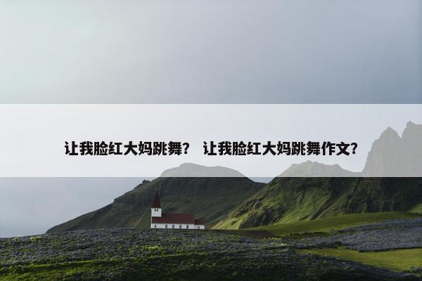 让我脸红大妈跳舞？ 让我脸红大妈跳舞作文？