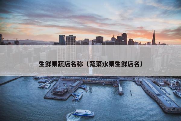 生鲜果蔬店名称（蔬菜水果生鲜店名）