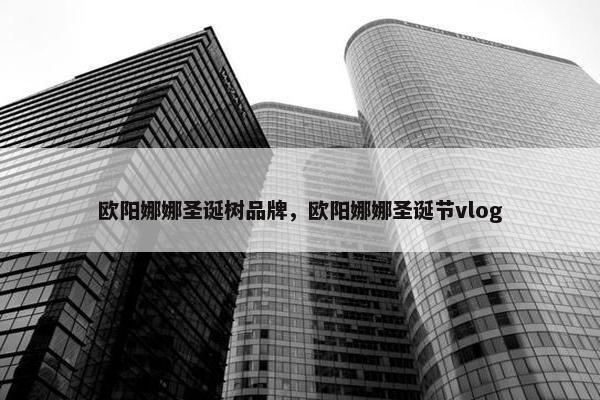 欧阳娜娜圣诞树品牌，欧阳娜娜圣诞节vlog