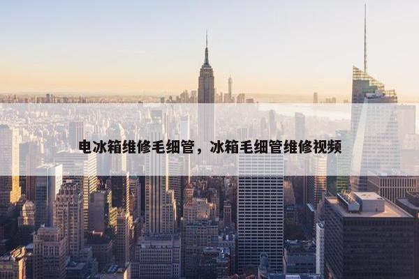 电冰箱维修毛细管，冰箱毛细管维修视频
