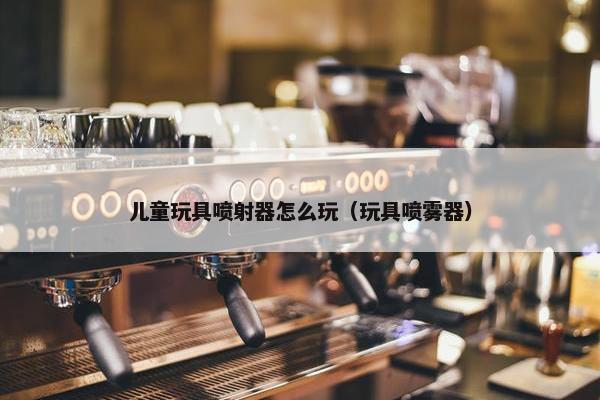 儿童玩具喷射器怎么玩（玩具喷雾器）