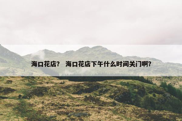 海口花店? 海口花店下午什么时间关门啊? 海口花店? 海口花店下午什么时间关门啊?