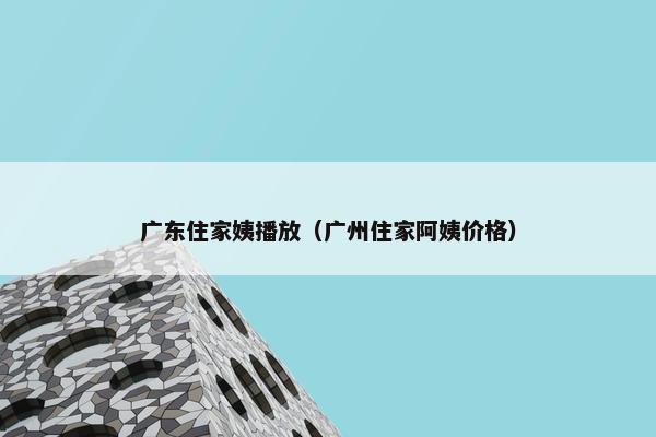 广东住家姨播放（广州住家阿姨价格）