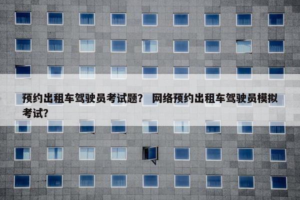 预约出租车驾驶员考试题？ 网络预约出租车驾驶员模拟考试？