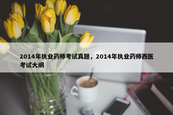 2014年执业药师考试真题，2014年执业药师西医考试大纲