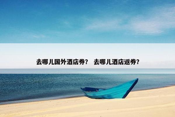 去哪儿国外酒店券？ 去哪儿酒店返券？