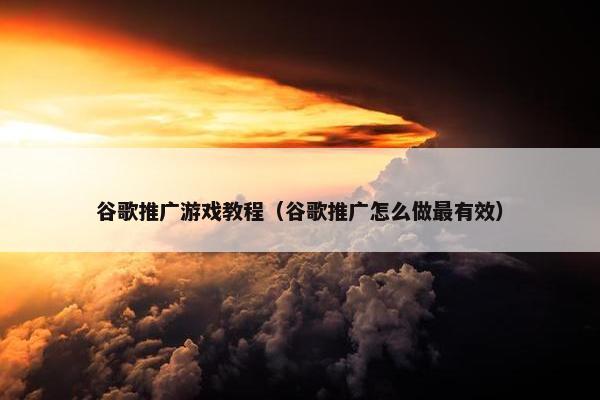 谷歌推广游戏教程（谷歌推广怎么做最有效）