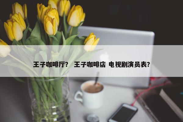 王子咖啡厅？ 王子咖啡店 电视剧演员表？