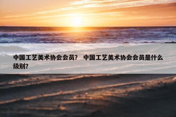 中国工艺美术协会会员？ 中国工艺美术协会会员是什么级别？