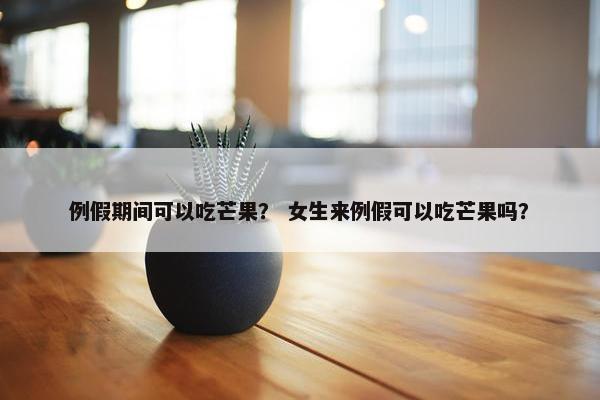 例假期间可以吃芒果？ 女生来例假可以吃芒果吗？