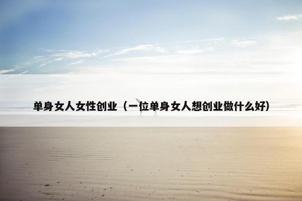 单身女人女性创业（一位单身女人想创业做什么好）