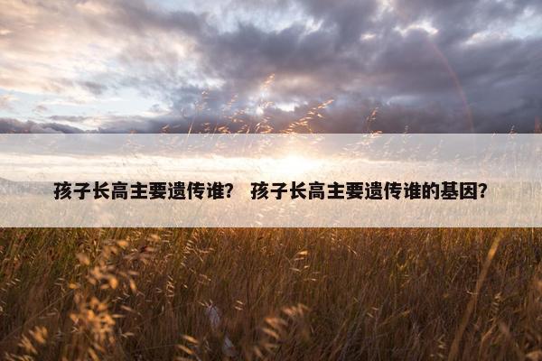 孩子长高主要遗传谁？ 孩子长高主要遗传谁的基因？