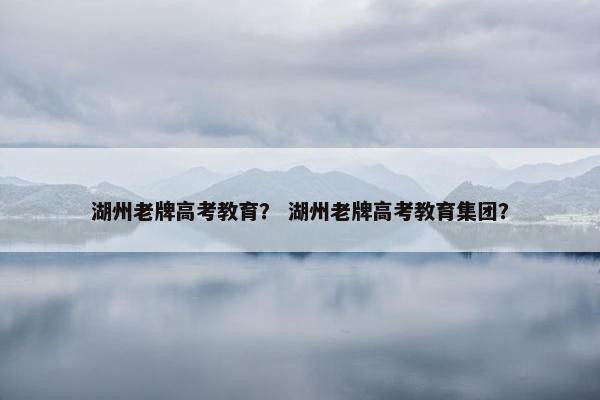 湖州老牌高考教育？ 湖州老牌高考教育集团？