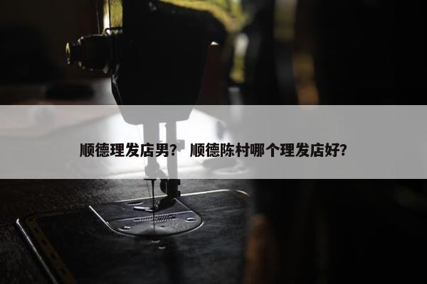 顺德理发店男？ 顺德陈村哪个理发店好？