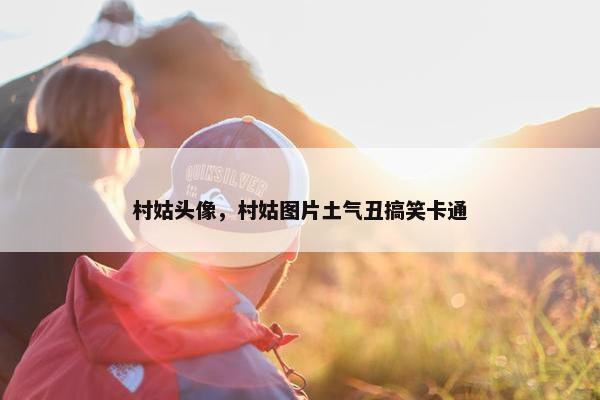 村姑头像，村姑图片土气丑搞笑卡通