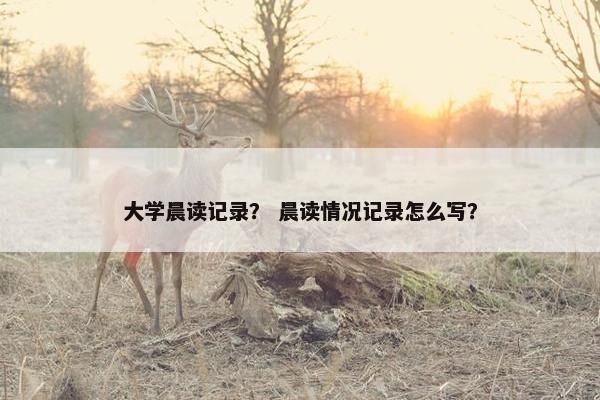 大学晨读记录？ 晨读情况记录怎么写？