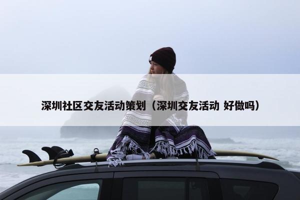 深圳社区交友活动策划(深圳交友活动 好做吗) 深圳社区交友活动策划(深圳交友活动 好做吗)