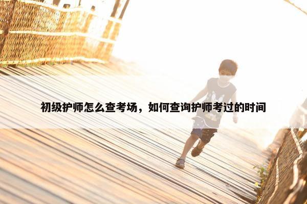 初级护师怎么查考场，如何查询护师考过的时间