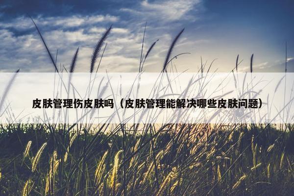 皮肤管理伤皮肤吗（皮肤管理能解决哪些皮肤问题）