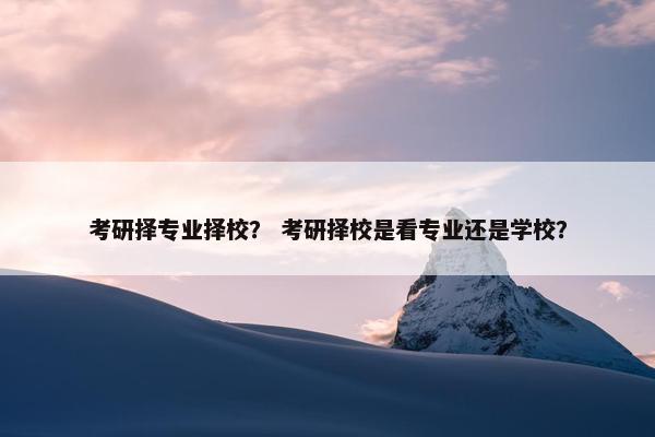 考研择专业择校？ 考研择校是看专业还是学校？
