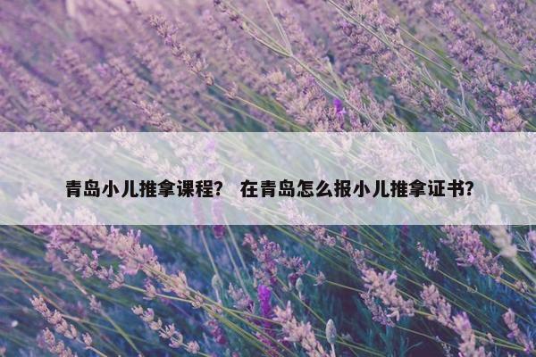 青岛小儿推拿课程？ 在青岛怎么报小儿推拿证书？