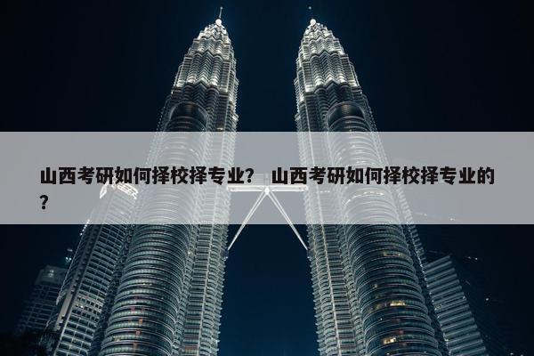 山西考研如何择校择专业？ 山西考研如何择校择专业的？