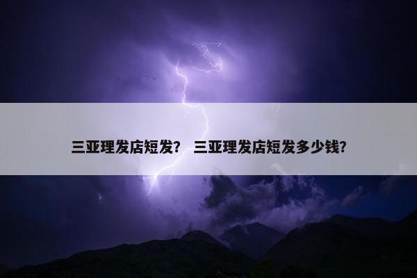 三亚理发店短发？ 三亚理发店短发多少钱？