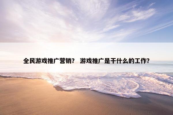 全民游戏推广营销？ 游戏推广是干什么的工作？
