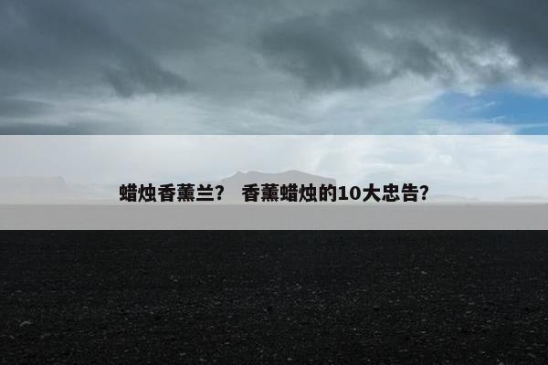 蜡烛香薰兰？ 香薰蜡烛的10大忠告？