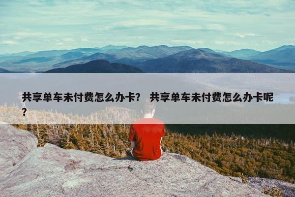 共享单车未付费怎么办卡？ 共享单车未付费怎么办卡呢？