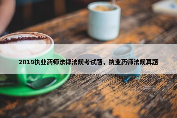 2019执业药师法律法规考试题，执业药师法规真题