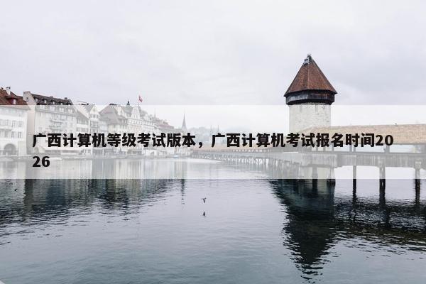 广西计算机等级考试版本，广西计算机考试报名时间2026