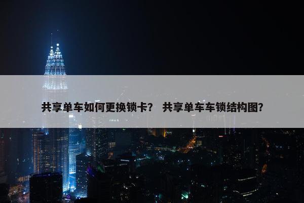 共享单车如何更换锁卡? 共享单车车锁结构图? 共享单车如何更换锁卡? 共享单车车锁结构图?