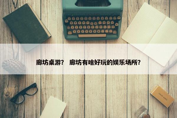 廊坊桌游？ 廊坊有啥好玩的娱乐场所？