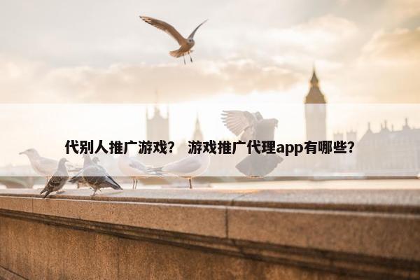 代别人推广游戏？ 游戏推广代理app有哪些？