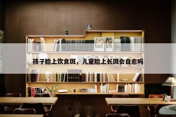 孩子脸上饮食斑，儿童脸上长斑会自愈吗