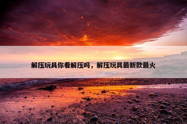 解压玩具你看解压吗，解压玩具最新款最火