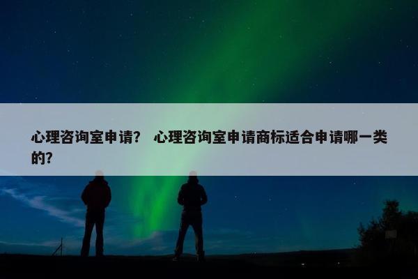 心理咨询室申请？ 心理咨询室申请商标适合申请哪一类的？