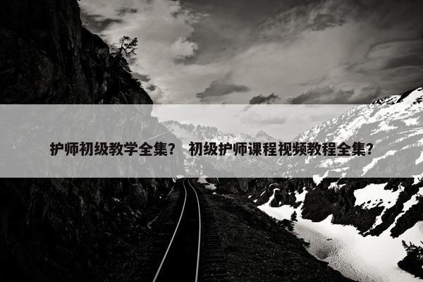 护师初级教学全集？ 初级护师课程视频教程全集？