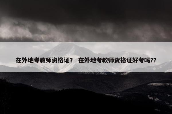 在外地考教师资格证？ 在外地考教师资格证好考吗?？