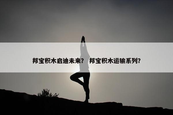 邦宝积木启迪未来? 邦宝积木运输系列? 邦宝积木启迪未来? 邦宝积木运输系列?
