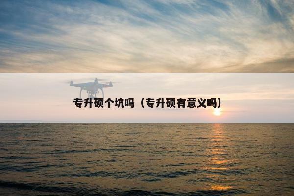 专升硕个坑吗（专升硕有意义吗）