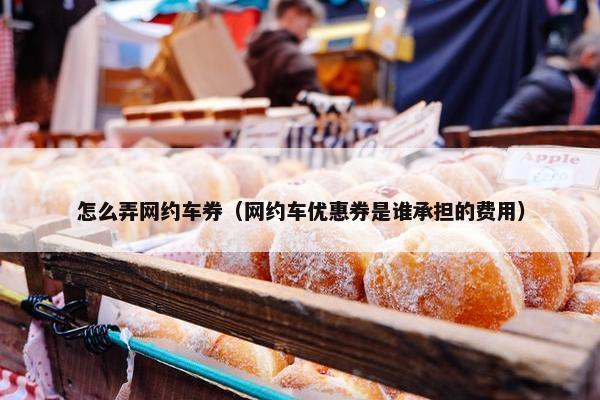 怎么弄网约车券（网约车优惠券是谁承担的费用）