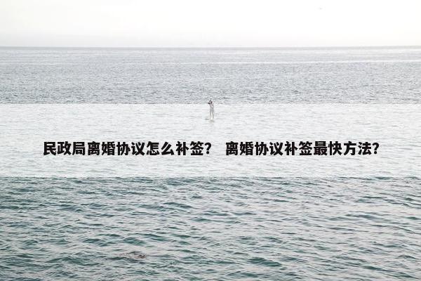 民政局离婚协议怎么补签？ 离婚协议补签最快方法？