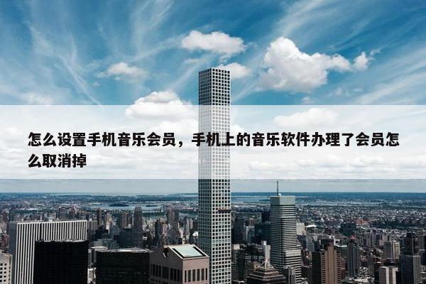 怎么设置手机音乐会员，手机上的音乐软件办理了会员怎么取消掉