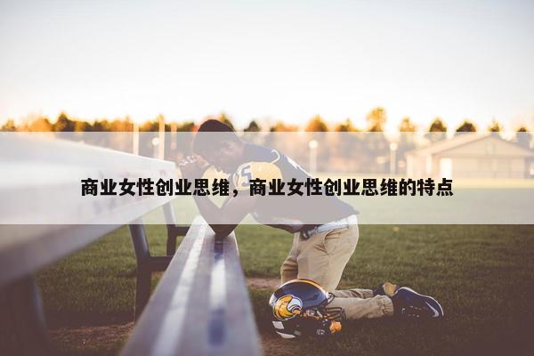 商业女性创业思维，商业女性创业思维的特点