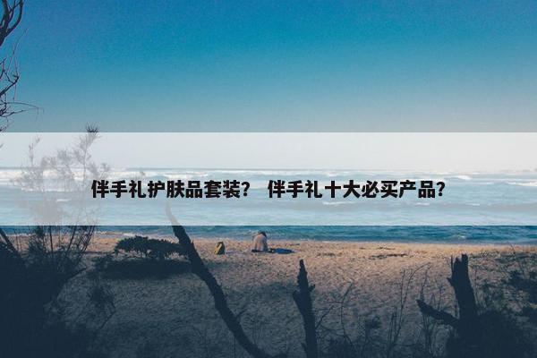 伴手礼护肤品套装？ 伴手礼十大必买产品？