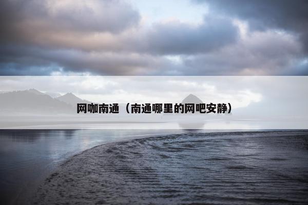 网咖南通（南通哪里的网吧安静）